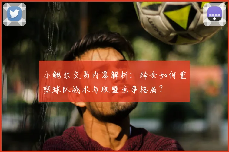 小鲍尔交易内幕解析：转会如何重塑球队战术与联盟竞争格局？