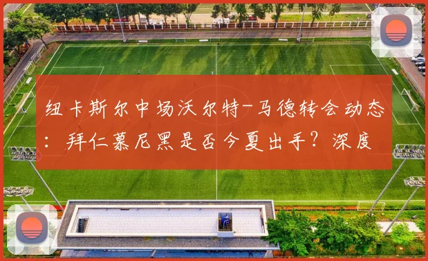 纽卡斯尔中场沃尔特-马德转会动态：拜仁慕尼黑是否今夏出手？深度解析球员前景