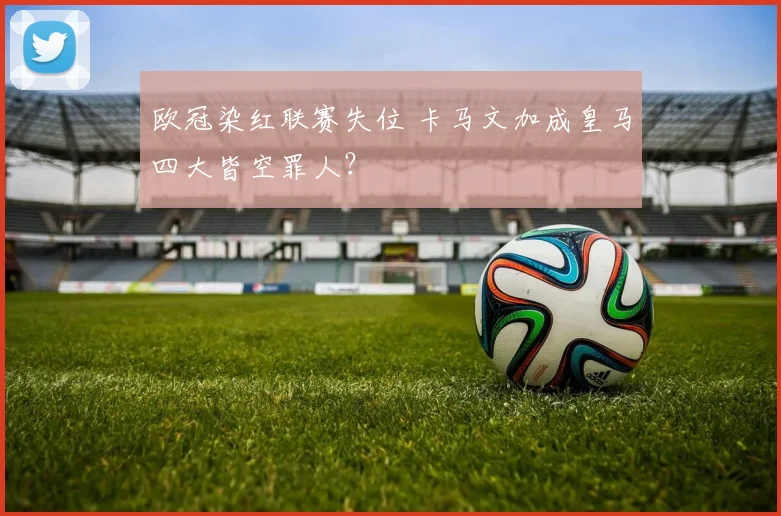 欧冠染红联赛失位 卡马文加成皇马四大皆空罪人？