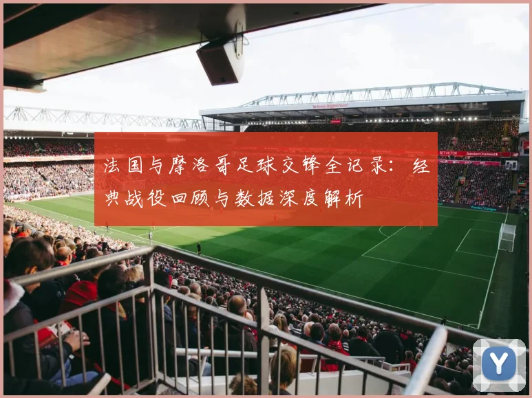 法国与摩洛哥足球交锋全记录:经典战役回顾与数据深度解析