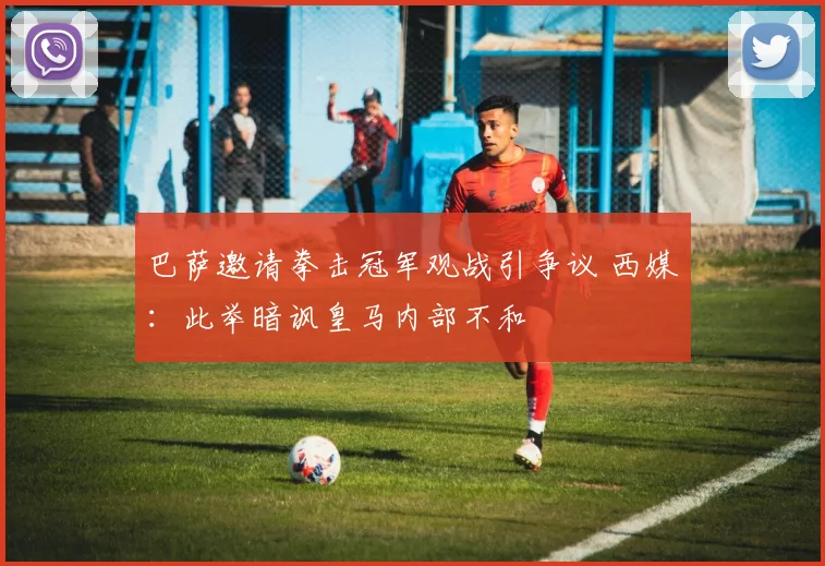 巴萨邀请拳击冠军观战引争议 西媒：此举暗讽皇马内部不和