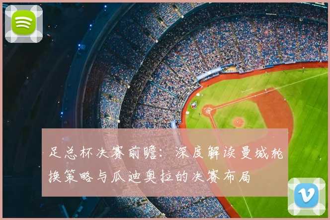 足总杯决赛前瞻:深度解读曼城轮换策略与瓜迪奥拉的决赛布局