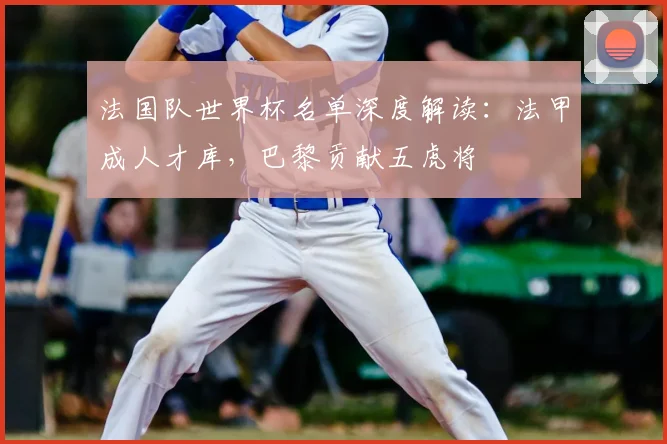 法国队世界杯名单深度解读：法甲成人才库，巴黎贡献五虎将