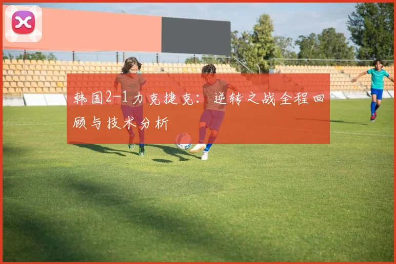 韩国2-1力克捷克:逆转之战全程回顾与技术分析