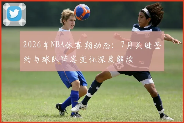 2026年NBA休赛期动态：7月关键签约与球队阵容变化深度解读