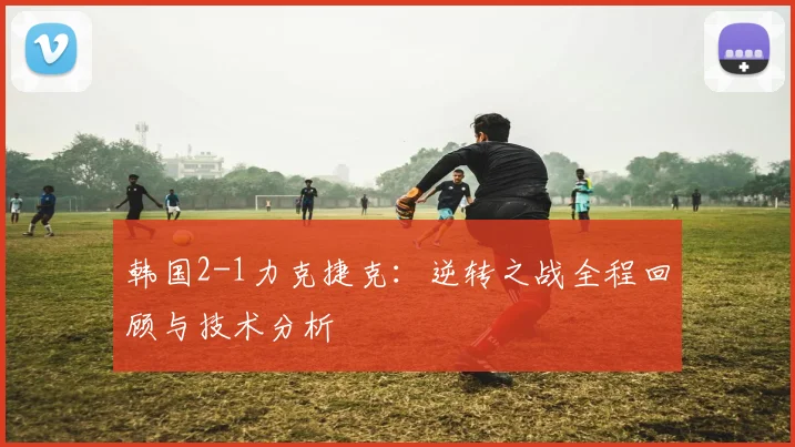 韩国2-1力克捷克：逆转之战全程回顾与技术分析