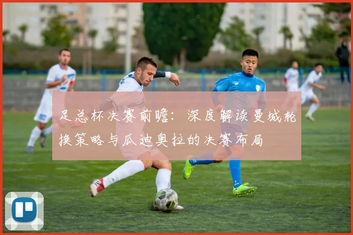 足总杯决赛前瞻：深度解读曼城轮换策略与瓜迪奥拉的决赛布局