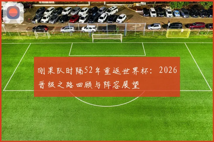 刚果队时隔52年重返世界杯：2026晋级之路回顾与阵容展望